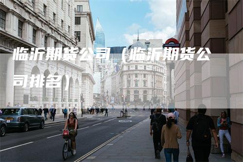 临沂期货公司(临沂期货公司排名)