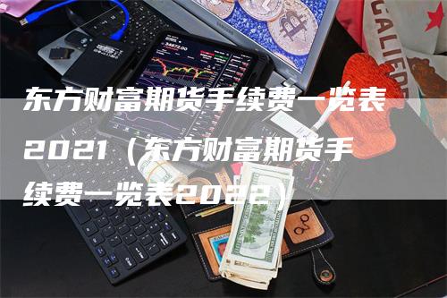 东方财富期货手续费一览表2021（东方财富期货手续费一览表2022）