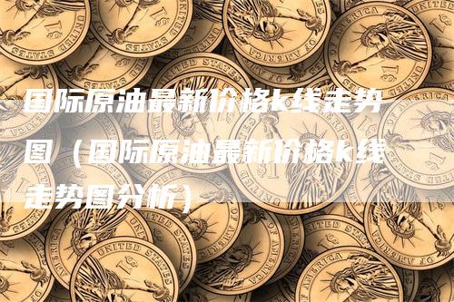 国际原油最新价格k线走势图（国际原油最新价格k线走势图分析）