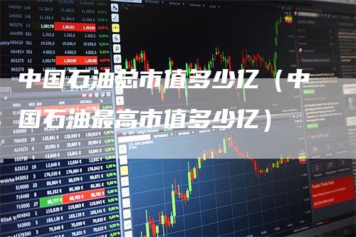 中国石油总市值多少亿（中国石油最高市值多少亿）