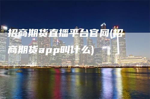 招商期货直播平台官网(招商期货app叫什么)