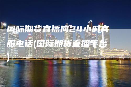 国际期货直播间24小时客服电话(国际期货直播平台)