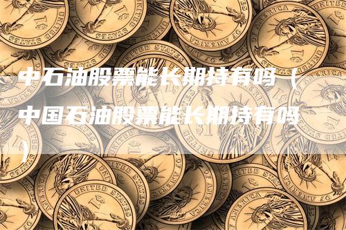 中石油股票能长期持有吗（中国石油股票能长期持有吗）