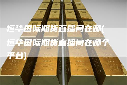 恒华国际期货直播间在哪(恒华国际期货直播间在哪个平台)