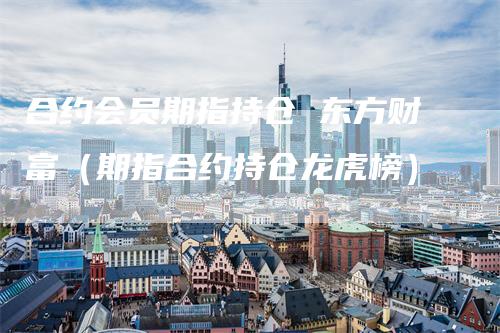 合约会员期指持仓 东方财富（期指合约持仓龙虎榜）