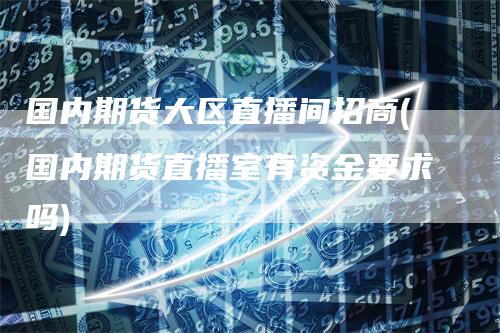 国内期货大区直播间招商(国内期货直播室有资金要求吗)