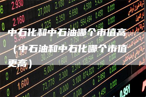 中石化和中石油哪个市值高（中石油和中石化哪个市值更高）