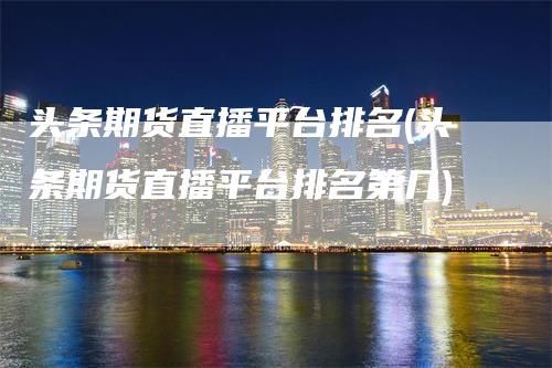 头条期货直播平台排名(头条期货直播平台排名第几)