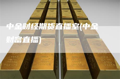 中金财经期货直播室(中金财富直播)