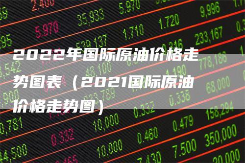 2022年国际原油价格走势图表（2021国际原油价格走势图）