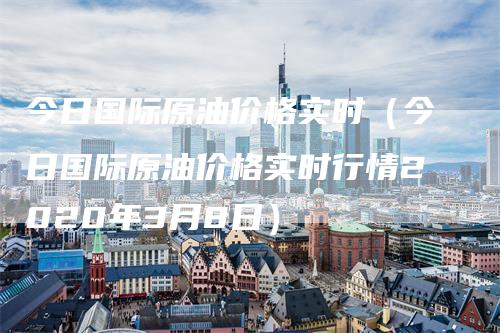 今日国际原油价格实时（今日国际原油价格实时行情2020年3月8日）