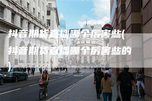 抖音期货直播哪个厉害些(抖音期货直播哪个厉害些的)