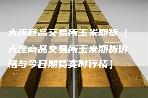 大连商品交易所玉米期货（大连商品交易所玉米期货价格与今日期货实时行情）