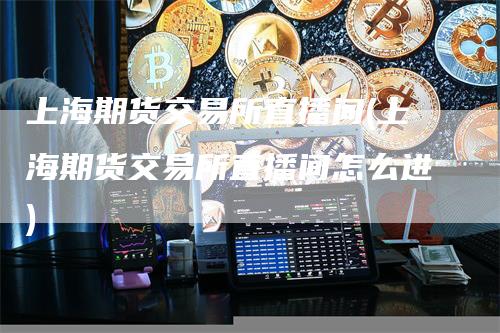 上海期货交易所直播间(上海期货交易所直播间怎么进)