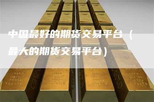 中国最好的期货交易平台(最大的期货交易平台)