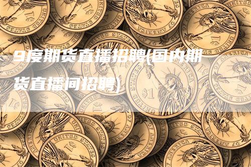 9度期货直播招聘(国内期货直播间招聘)