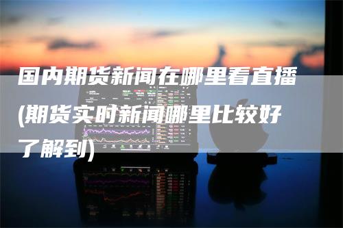 国内期货新闻在哪里看直播(期货实时新闻哪里比较好了解到)