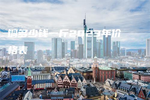 铜多少钱一斤2023年价格表