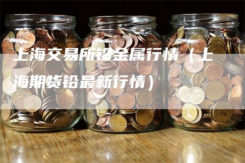 上海交易所铅金属行情（上海期货铅最新行情）