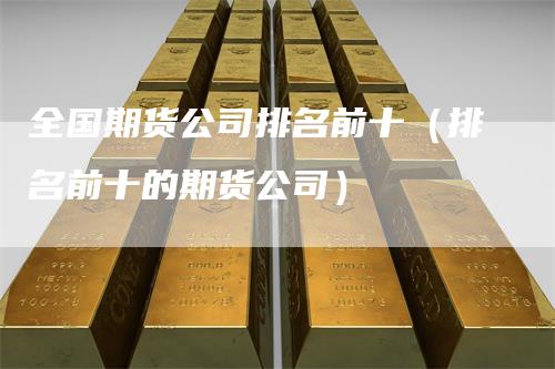 全国期货公司排名前十（排名前十的期货公司）