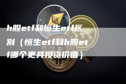 h股etf和恒生etf区别（恒生etf和h股etf哪个更具投资价值）