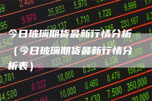 今日玻璃期货最新行情分析（今日玻璃期货最新行情分析表）