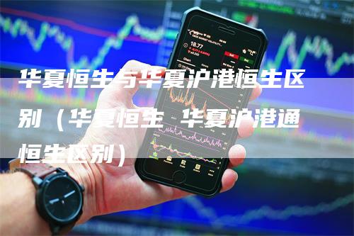华夏恒生与华夏沪港恒生区别（华夏恒生 华夏沪港通恒生区别）