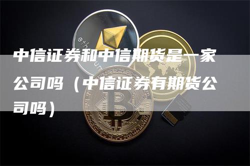 中信证券和中信期货是一家公司吗（中信证券有期货公司吗）