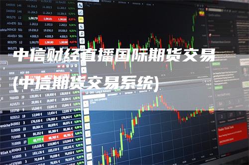 中信财经直播国际期货交易(中信期货交易系统)