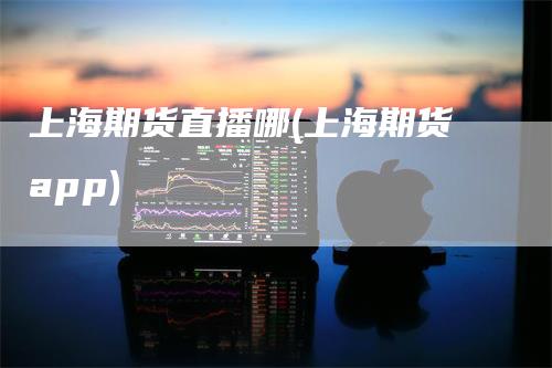 上海期货直播哪(上海期货app)