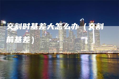 交割时基差大怎么办（交割前基差）