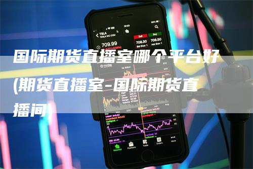 国际期货直播室哪个平台好(期货直播室-国际期货直播间)