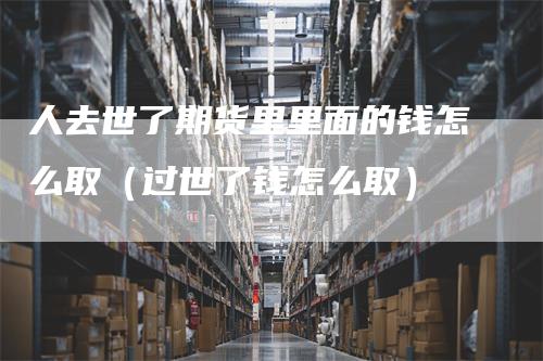 人去世了期货里里面的钱怎么取(过世了钱怎么取)