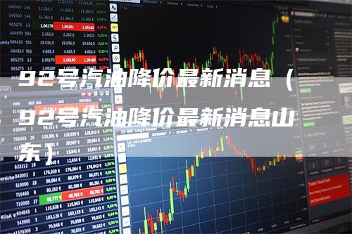 92号汽油降价最新消息（92号汽油降价最新消息山东）