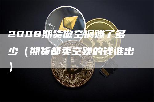 2008期货做空铜赚了多少（期货都卖空赚的钱谁出）