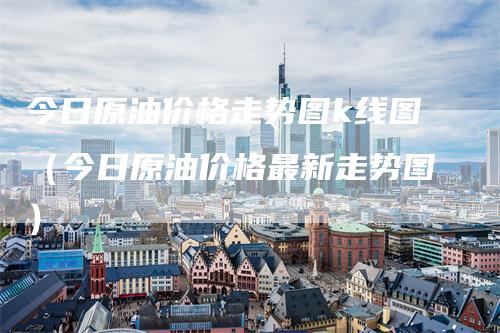 今日原油价格走势图k线图（今日原油价格最新走势图）