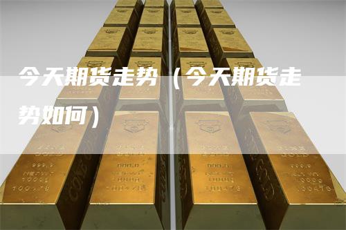 今天期货走势（今天期货走势如何）