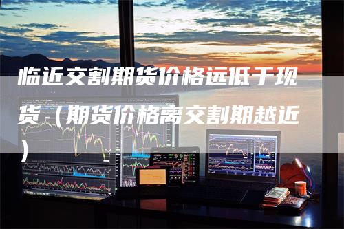 临近交割期货价格远低于现货(期货价格离交割期越近)