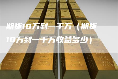 期货10万到一千万(期货10万到一千万收益多少)