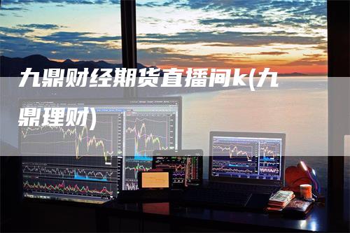 九鼎财经期货直播间k(九鼎理财)