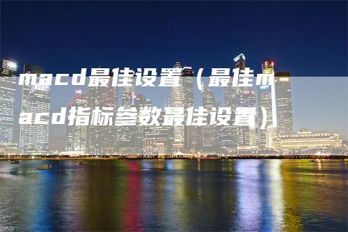 macd最佳设置（最佳macd指标参数最佳设置）