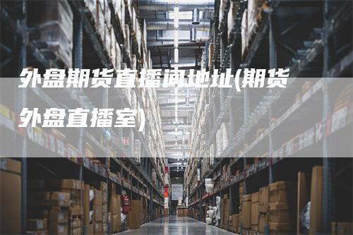 外盘期货直播间地址(期货外盘直播室)