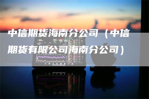 中信期货海南分公司（中信期货有限公司海南分公司）