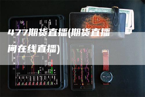 477期货直播(期货直播间在线直播)