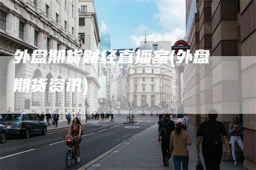 外盘期货财经直播室(外盘期货资讯)