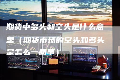 期货中多头和空头是什么意思（期货市场的空头和多头是怎么一回事）