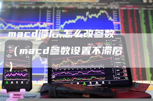 macd滞后,怎么改参数（macd参数设置不滞后）
