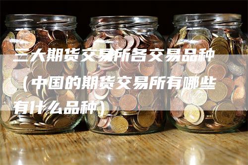 三大期货交易所各交易品种（中国的期货交易所有哪些有什么品种）