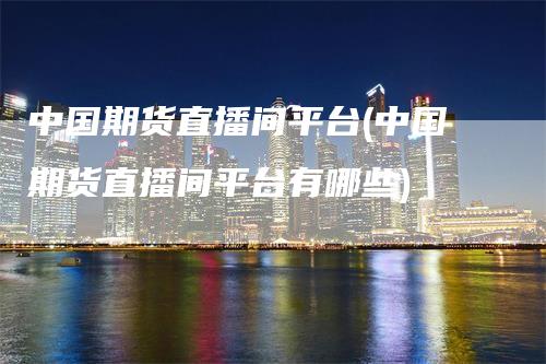 中国期货直播间平台(中国期货直播间平台有哪些)