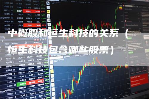 中概股和恒生科技的关系（恒生科技包含哪些股票）